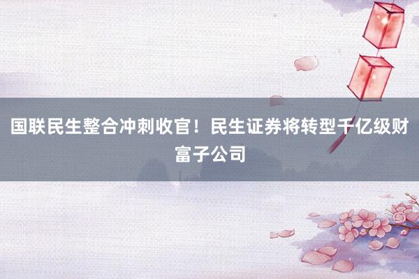 国联民生整合冲刺收官！民生证券将转型千亿级财富子公司