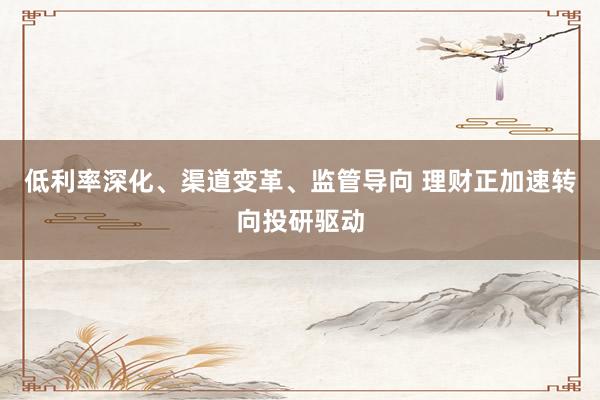 低利率深化、渠道变革、监管导向 理财正加速转向投研驱动
