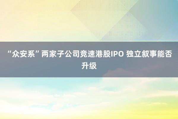 “众安系”两家子公司竞速港股IPO 独立叙事能否升级