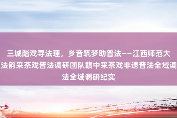 三城踏戏寻法理，乡音筑梦助普法——江西师范大学乡音法韵采茶戏普法调研团队赣中采茶戏非遗普法全域调研纪实