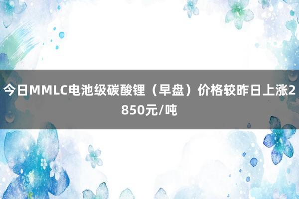 今日MMLC电池级碳酸锂（早盘）价格较昨日上涨2850元/吨