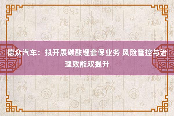 德众汽车：拟开展碳酸锂套保业务 风险管控与治理效能双提升
