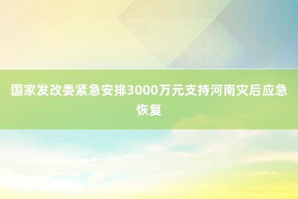 国家发改委紧急安排3000万元支持河南灾后应急恢复