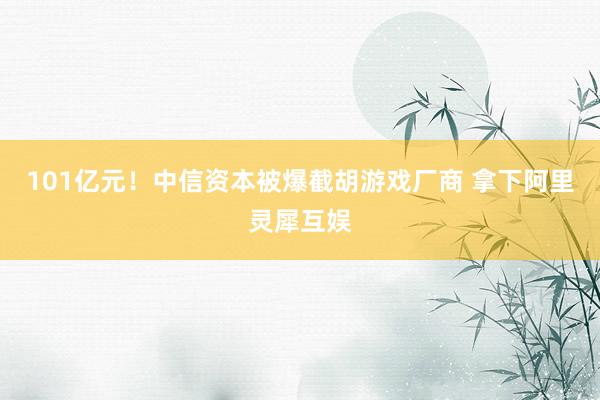 101亿元！中信资本被爆截胡游戏厂商 拿下阿里灵犀互娱