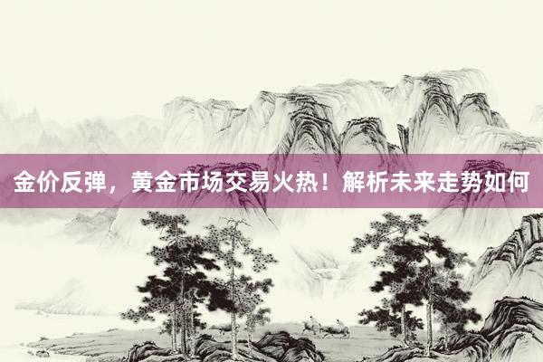 金价反弹，黄金市场交易火热！解析未来走势如何