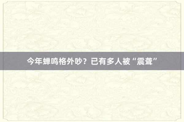 今年蝉鸣格外吵？已有多人被“震聋”