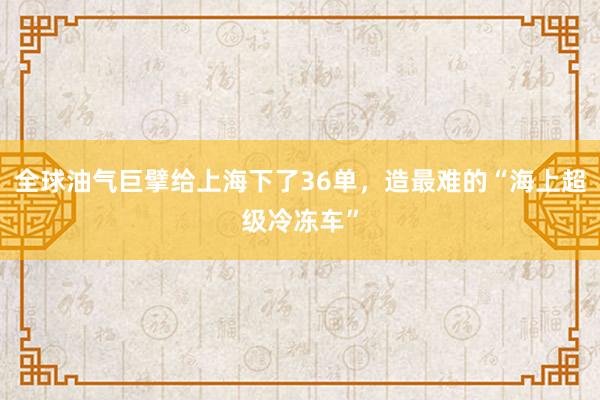 全球油气巨擘给上海下了36单，造最难的“海上超级冷冻车”