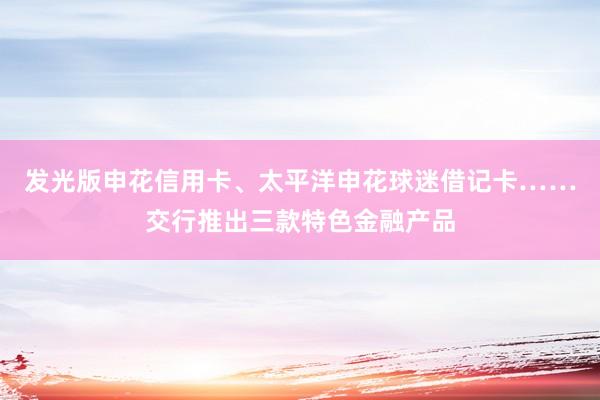发光版申花信用卡、太平洋申花球迷借记卡……交行推出三款特色金融产品