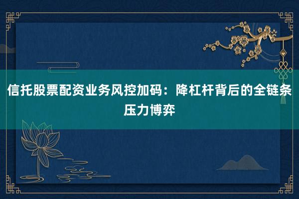 信托股票配资业务风控加码：降杠杆背后的全链条压力博弈