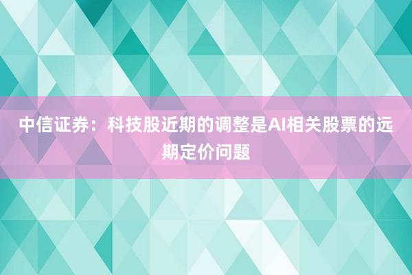 中信证券：科技股近期的调整是AI相关股票的远期定价问题