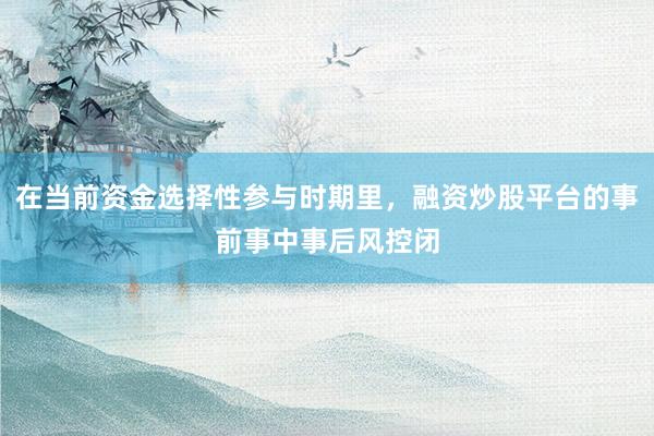 在当前资金选择性参与时期里，融资炒股平台的事前事中事后风控闭