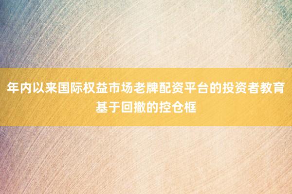 年内以来国际权益市场老牌配资平台的投资者教育基于回撤的控仓框