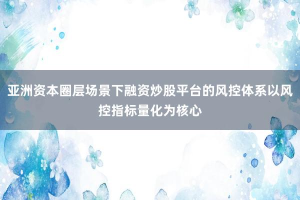 亚洲资本圈层场景下融资炒股平台的风控体系以风控指标量化为核心