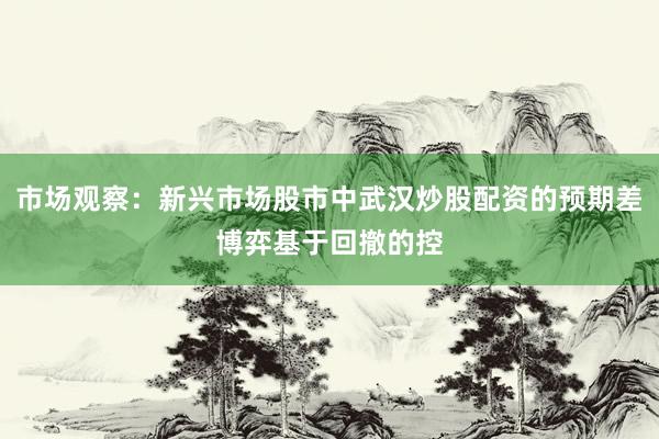 市场观察：新兴市场股市中武汉炒股配资的预期差博弈基于回撤的控