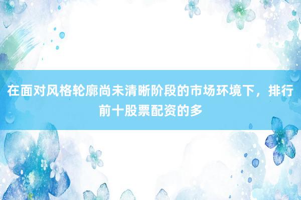 在面对风格轮廓尚未清晰阶段的市场环境下，排行前十股票配资的多