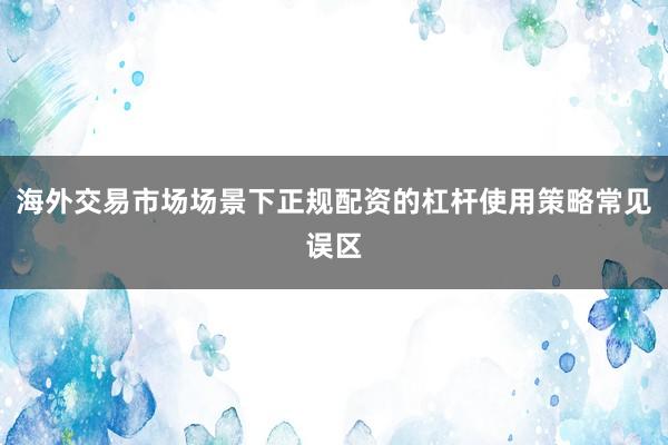 海外交易市场场景下正规配资的杠杆使用策略常见误区