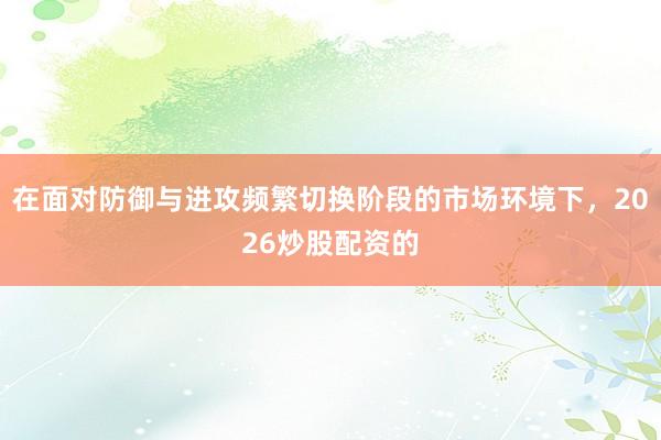 在面对防御与进攻频繁切换阶段的市场环境下，2026炒股配资的