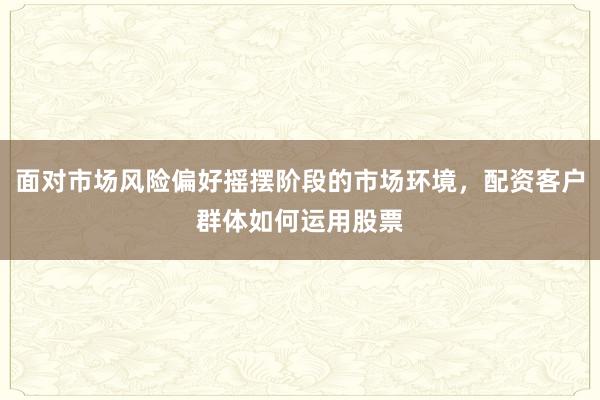 面对市场风险偏好摇摆阶段的市场环境，配资客户群体如何运用股票