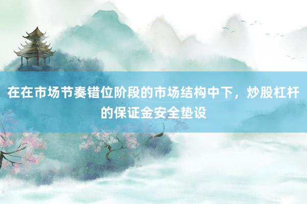 在在市场节奏错位阶段的市场结构中下，炒股杠杆的保证金安全垫设