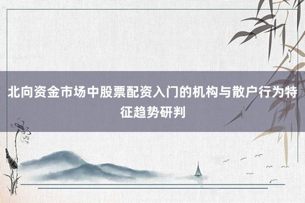 北向资金市场中股票配资入门的机构与散户行为特征趋势研判