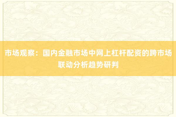 市场观察：国内金融市场中网上杠杆配资的跨市场联动分析趋势研判