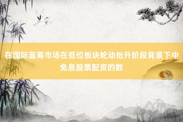 在国际蓝筹市场在低位板块轮动抬升阶段背景下中免息股票配资的数