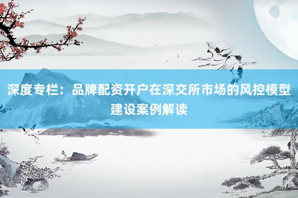 深度专栏：品牌配资开户在深交所市场的风控模型建设案例解读
