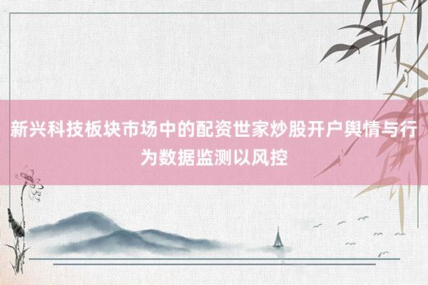 新兴科技板块市场中的配资世家炒股开户舆情与行为数据监测以风控