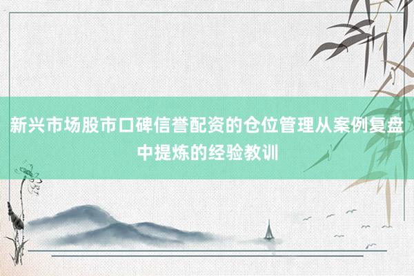 新兴市场股市口碑信誉配资的仓位管理从案例复盘中提炼的经验教训