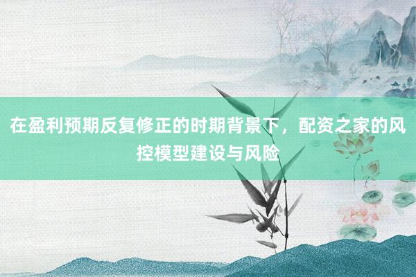 在盈利预期反复修正的时期背景下，配资之家的风控模型建设与风险