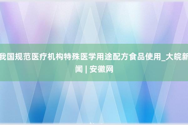 我国规范医疗机构特殊医学用途配方食品使用_大皖新闻 | 安徽网