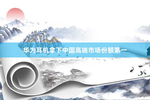 华为耳机拿下中国高端市场份额第一
