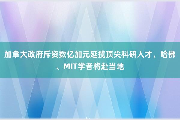 加拿大政府斥资数亿加元延揽顶尖科研人才，哈佛、MIT学者将赴当地