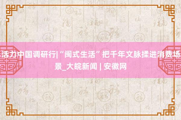 活力中国调研行|“闽式生活”把千年文脉揉进消费场景_大皖新闻 | 安徽网