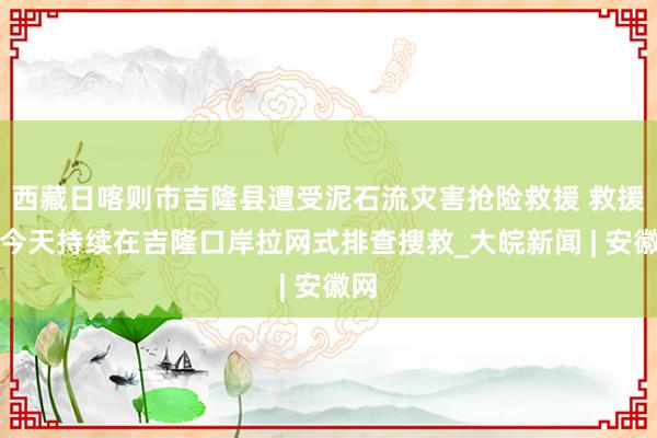 西藏日喀则市吉隆县遭受泥石流灾害抢险救援 救援队今天持续在吉隆口岸拉网式排查搜救_大皖新闻 | 安徽网
