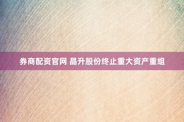 券商配资官网 晶升股份终止重大资产重组