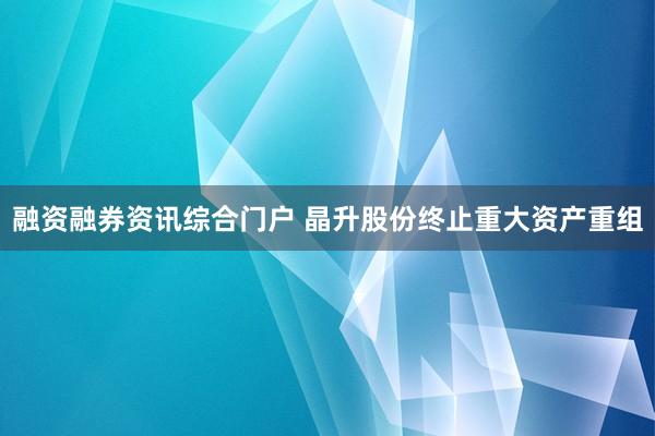 融资融券资讯综合门户 晶升股份终止重大资产重组
