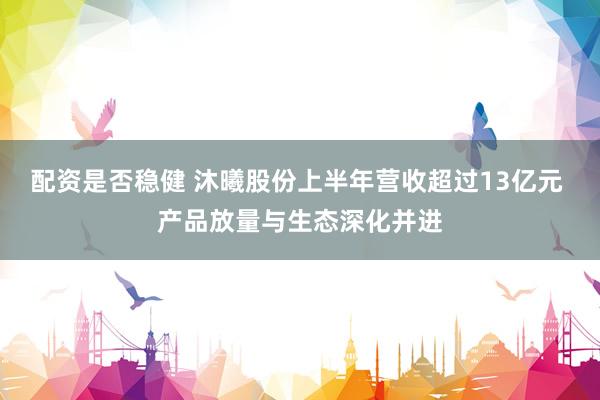 配资是否稳健 沐曦股份上半年营收超过13亿元 产品放量与生态深化并进