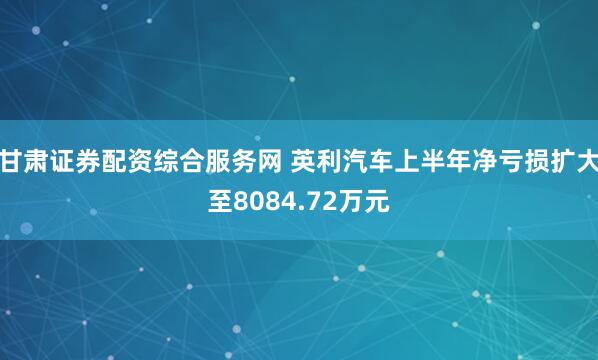 甘肃证券配资综合服务网 英利汽车上半年净亏损扩大至8084.72万元