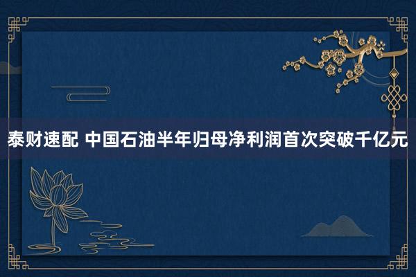 泰财速配 中国石油半年归母净利润首次突破千亿元