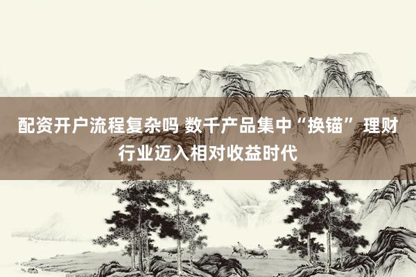 配资开户流程复杂吗 数千产品集中“换锚” 理财行业迈入相对收益时代