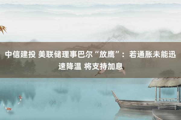 中信建投 美联储理事巴尔“放鹰”：若通胀未能迅速降温 将支持加息