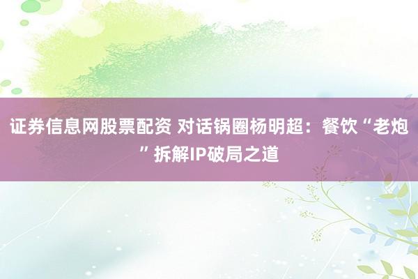 证券信息网股票配资 对话锅圈杨明超：餐饮“老炮”拆解IP破局之道