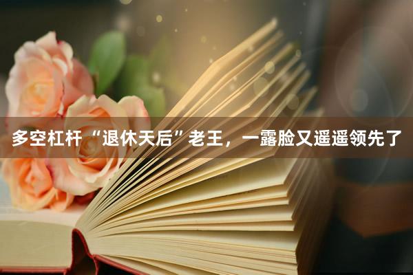 多空杠杆 “退休天后”老王，一露脸又遥遥领先了