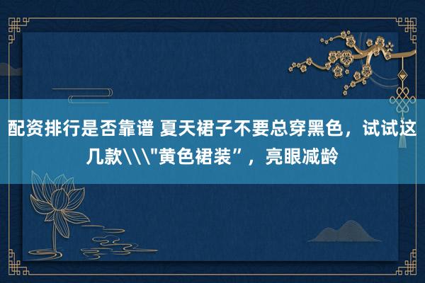 配资排行是否靠谱 夏天裙子不要总穿黑色，试试这几款\＂黄色裙装”，亮眼减龄