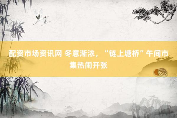 配资市场资讯网 冬意渐浓，“链上塘桥”午间市集热闹开张
