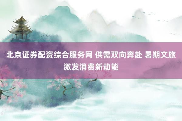 北京证券配资综合服务网 供需双向奔赴 暑期文旅激发消费新动能