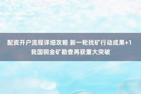 配资开户流程详细攻略 新一轮找矿行动成果+1 我国铜金矿勘查再获重大突破