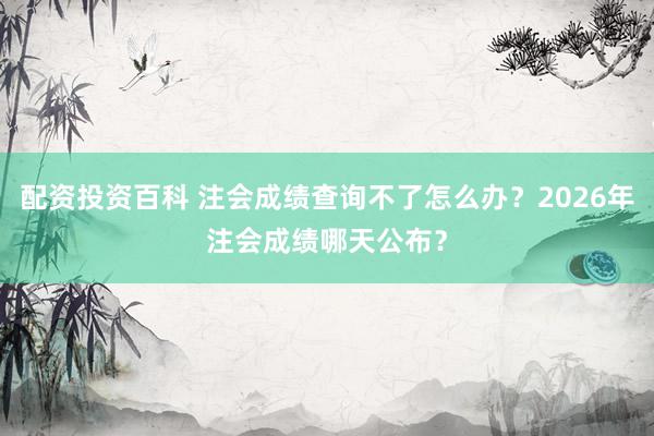 配资投资百科 注会成绩查询不了怎么办？2026年注会成绩哪天公布？
