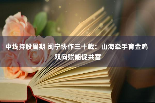 中线持股周期 闽宁协作三十载：山海牵手育金鸡 双向赋能促共富